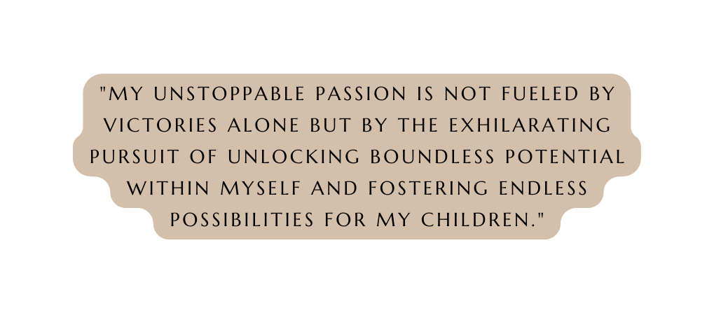 My unstoppable passion is not fueled by victories alone but by the exhilarating pursuit of unlocking boundless potential within myself and fostering endless possibilities for my children